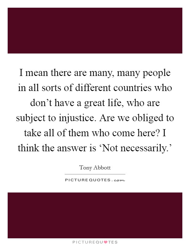 I mean there are many, many people in all sorts of different countries who don't have a great life, who are subject to injustice. Are we obliged to take all of them who come here? I think the answer is ‘Not necessarily.' Picture Quote #1