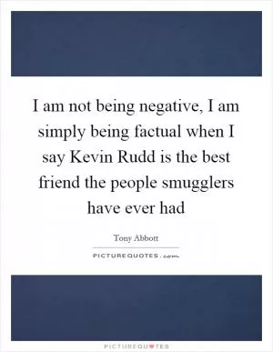 I am not being negative, I am simply being factual when I say Kevin Rudd is the best friend the people smugglers have ever had Picture Quote #1
