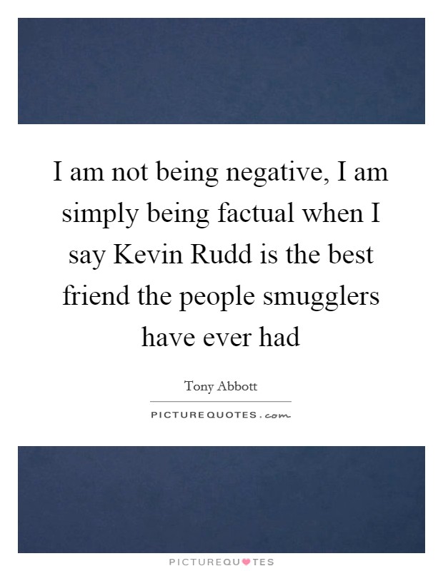I am not being negative, I am simply being factual when I say Kevin Rudd is the best friend the people smugglers have ever had Picture Quote #1