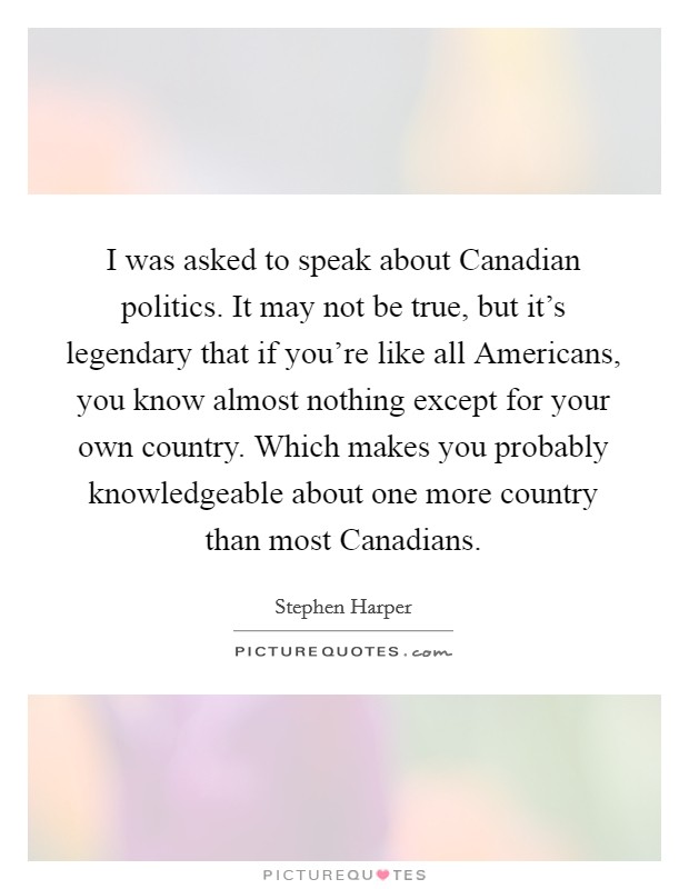 I was asked to speak about Canadian politics. It may not be true, but it's legendary that if you're like all Americans, you know almost nothing except for your own country. Which makes you probably knowledgeable about one more country than most Canadians Picture Quote #1
