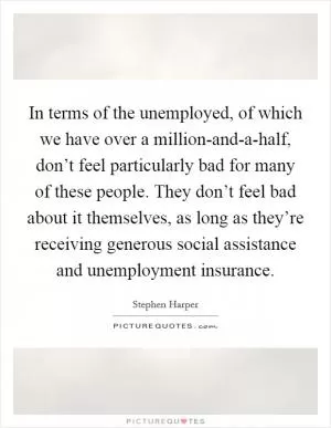 In terms of the unemployed, of which we have over a million-and-a-half, don’t feel particularly bad for many of these people. They don’t feel bad about it themselves, as long as they’re receiving generous social assistance and unemployment insurance Picture Quote #1