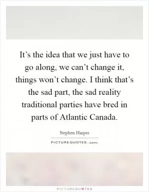 It’s the idea that we just have to go along, we can’t change it, things won’t change. I think that’s the sad part, the sad reality traditional parties have bred in parts of Atlantic Canada Picture Quote #1