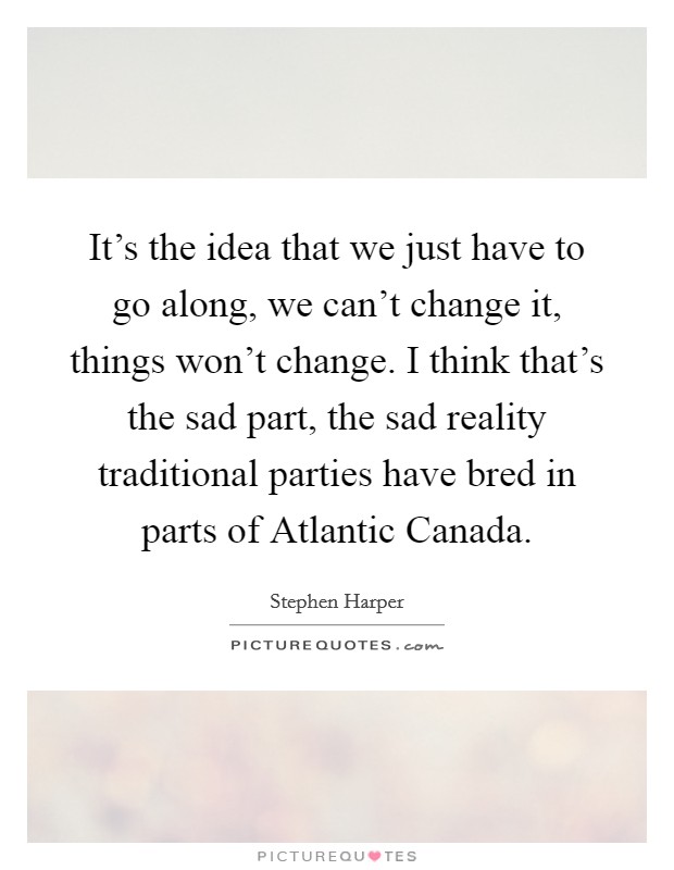 It's the idea that we just have to go along, we can't change it, things won't change. I think that's the sad part, the sad reality traditional parties have bred in parts of Atlantic Canada Picture Quote #1