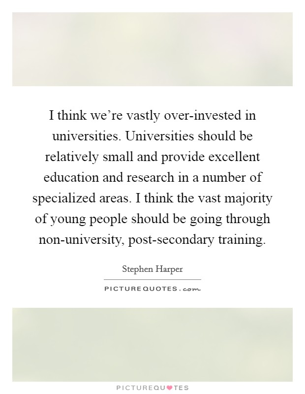 I think we're vastly over-invested in universities. Universities should be relatively small and provide excellent education and research in a number of specialized areas. I think the vast majority of young people should be going through non-university, post-secondary training Picture Quote #1