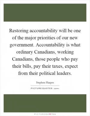 Restoring accountability will be one of the major priorities of our new government. Accountability is what ordinary Canadians, working Canadians, those people who pay their bills, pay their taxes, expect from their political leaders Picture Quote #1