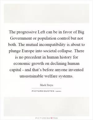 The progressive Left can be in favor of Big Government or population control but not both. The mutual incompatibility is about to plunge Europe into societal collapse. There is no precedent in human history for economic growth on declining human capital - and that’s before anyone invented unsustainable welfare systems Picture Quote #1