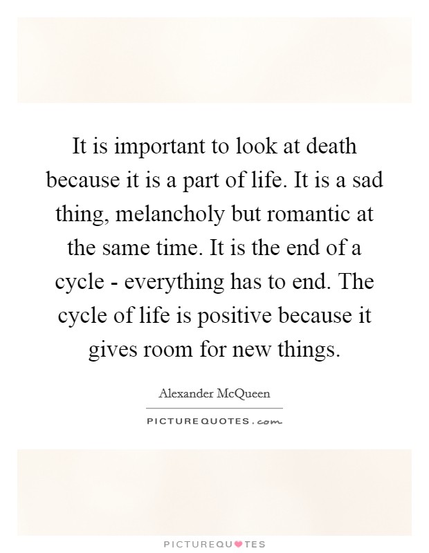 It is important to look at death because it is a part of life. It is a sad thing, melancholy but romantic at the same time. It is the end of a cycle - everything has to end. The cycle of life is positive because it gives room for new things Picture Quote #1
