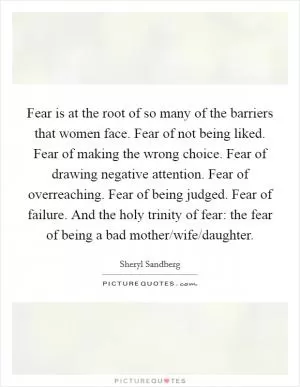 Fear is at the root of so many of the barriers that women face. Fear of not being liked. Fear of making the wrong choice. Fear of drawing negative attention. Fear of overreaching. Fear of being judged. Fear of failure. And the holy trinity of fear: the fear of being a bad mother/wife/daughter Picture Quote #1