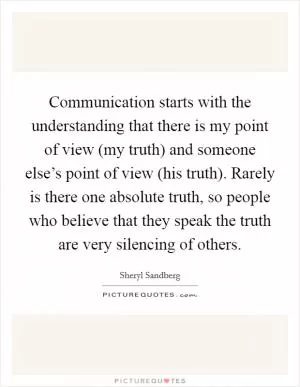 Communication starts with the understanding that there is my point of view (my truth) and someone else’s point of view (his truth). Rarely is there one absolute truth, so people who believe that they speak the truth are very silencing of others Picture Quote #1