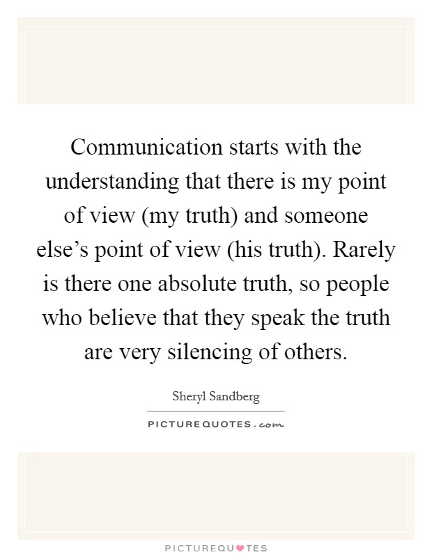 Communication starts with the understanding that there is my point of view (my truth) and someone else's point of view (his truth). Rarely is there one absolute truth, so people who believe that they speak the truth are very silencing of others Picture Quote #1