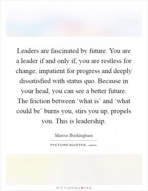 Leaders are fascinated by future. You are a leader if and only if, you are restless for change, impatient for progress and deeply dissatisfied with status quo. Because in your head, you can see a better future. The friction between ‘what is’ and ‘what could be’ burns you, stirs you up, propels you. This is leadership Picture Quote #1