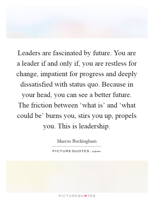 Leaders are fascinated by future. You are a leader if and only if, you are restless for change, impatient for progress and deeply dissatisfied with status quo. Because in your head, you can see a better future. The friction between ‘what is' and ‘what could be' burns you, stirs you up, propels you. This is leadership Picture Quote #1