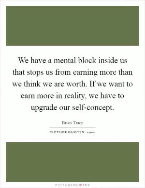 We have a mental block inside us that stops us from earning more than we think we are worth. If we want to earn more in reality, we have to upgrade our self-concept Picture Quote #1
