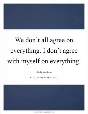 We don’t all agree on everything. I don’t agree with myself on everything Picture Quote #1