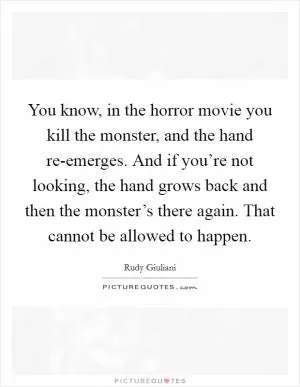 You know, in the horror movie you kill the monster, and the hand re-emerges. And if you’re not looking, the hand grows back and then the monster’s there again. That cannot be allowed to happen Picture Quote #1