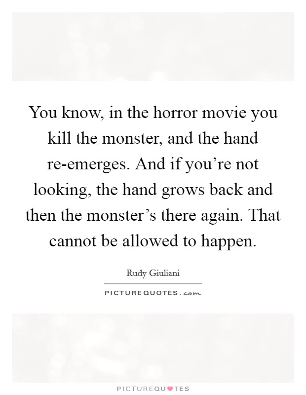 You know, in the horror movie you kill the monster, and the hand re-emerges. And if you're not looking, the hand grows back and then the monster's there again. That cannot be allowed to happen Picture Quote #1