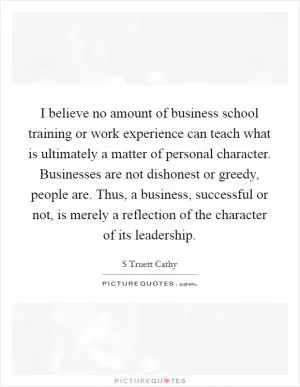 I believe no amount of business school training or work experience can teach what is ultimately a matter of personal character. Businesses are not dishonest or greedy, people are. Thus, a business, successful or not, is merely a reflection of the character of its leadership Picture Quote #1