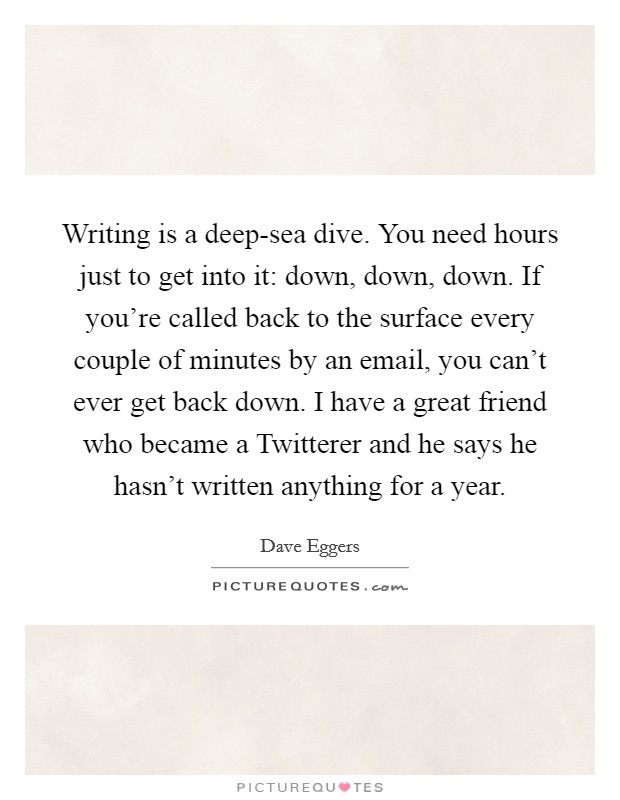 Writing is a deep-sea dive. You need hours just to get into it: down, down, down. If you're called back to the surface every couple of minutes by an email, you can't ever get back down. I have a great friend who became a Twitterer and he says he hasn't written anything for a year Picture Quote #1
