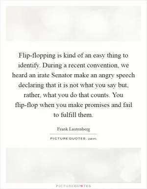 Flip-flopping is kind of an easy thing to identify. During a recent convention, we heard an irate Senator make an angry speech declaring that it is not what you say but, rather, what you do that counts. You flip-flop when you make promises and fail to fulfill them Picture Quote #1