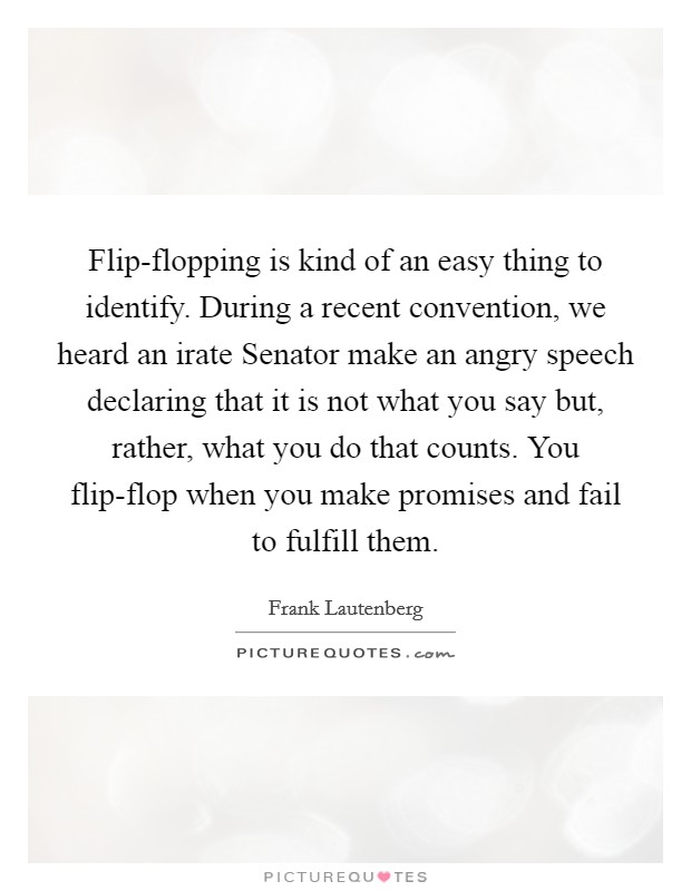 Flip-flopping is kind of an easy thing to identify. During a recent convention, we heard an irate Senator make an angry speech declaring that it is not what you say but, rather, what you do that counts. You flip-flop when you make promises and fail to fulfill them Picture Quote #1