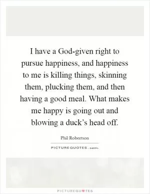 I have a God-given right to pursue happiness, and happiness to me is killing things, skinning them, plucking them, and then having a good meal. What makes me happy is going out and blowing a duck’s head off Picture Quote #1