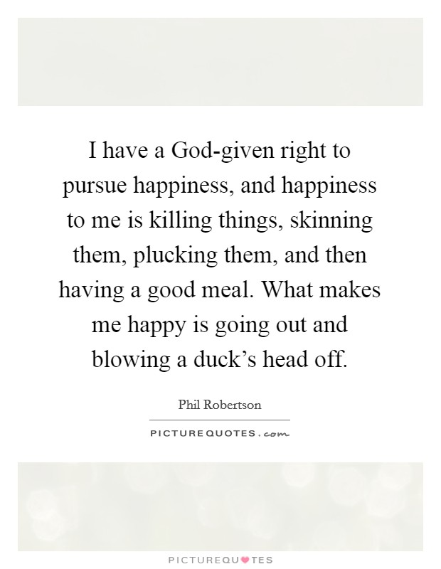 I have a God-given right to pursue happiness, and happiness to me is killing things, skinning them, plucking them, and then having a good meal. What makes me happy is going out and blowing a duck's head off Picture Quote #1