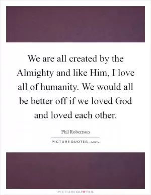 We are all created by the Almighty and like Him, I love all of humanity. We would all be better off if we loved God and loved each other Picture Quote #1