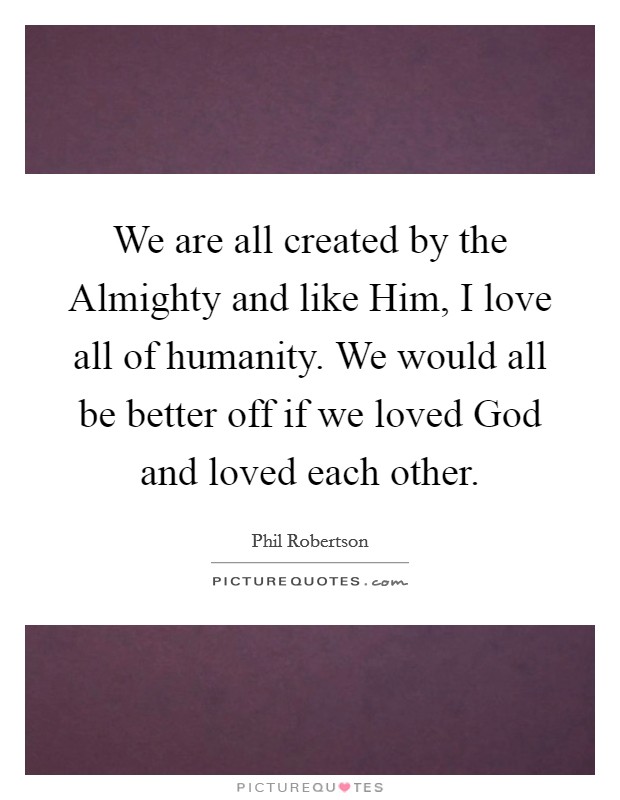 We are all created by the Almighty and like Him, I love all of humanity. We would all be better off if we loved God and loved each other Picture Quote #1