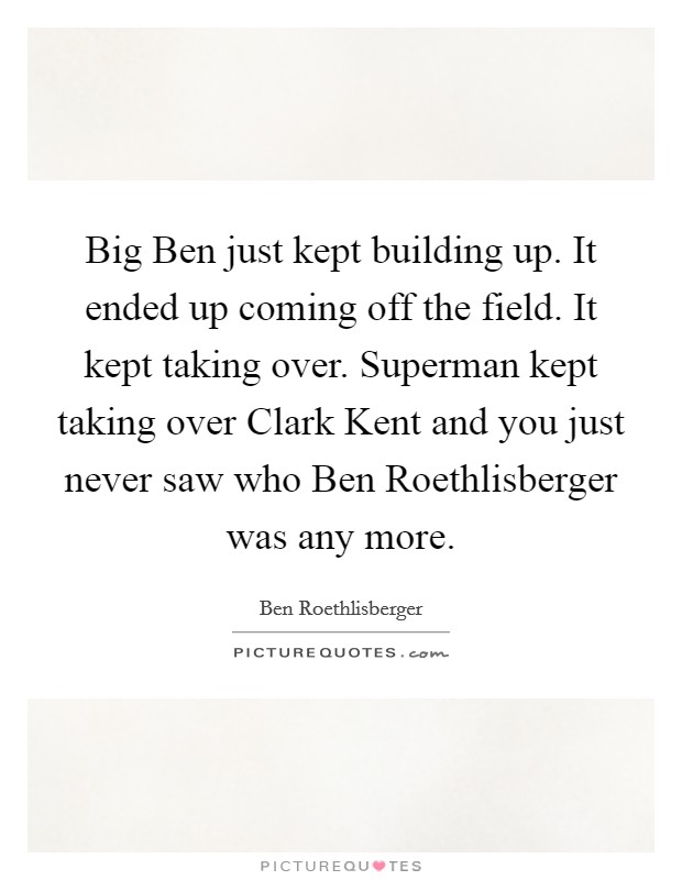 Big Ben just kept building up. It ended up coming off the field. It kept taking over. Superman kept taking over Clark Kent and you just never saw who Ben Roethlisberger was any more Picture Quote #1