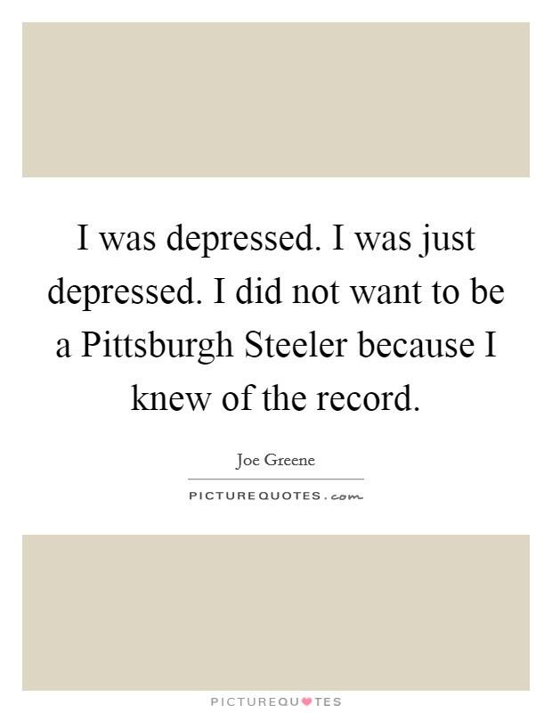 I was depressed. I was just depressed. I did not want to be a Pittsburgh Steeler because I knew of the record Picture Quote #1