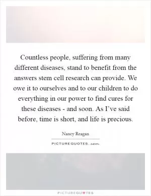 Countless people, suffering from many different diseases, stand to benefit from the answers stem cell research can provide. We owe it to ourselves and to our children to do everything in our power to find cures for these diseases - and soon. As I’ve said before, time is short, and life is precious Picture Quote #1