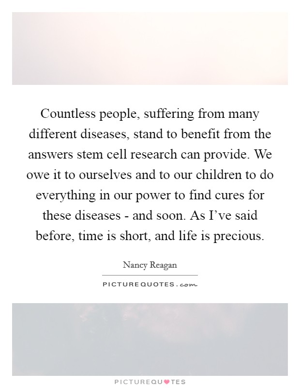 Countless people, suffering from many different diseases, stand to benefit from the answers stem cell research can provide. We owe it to ourselves and to our children to do everything in our power to find cures for these diseases - and soon. As I've said before, time is short, and life is precious Picture Quote #1