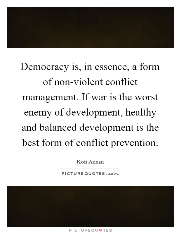 Democracy is, in essence, a form of non-violent conflict management. If war is the worst enemy of development, healthy and balanced development is the best form of conflict prevention Picture Quote #1