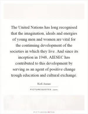 The United Nations has long recognised that the imagination, ideals and energies of young men and women are vital for the continuing development of the societies in which they live. And since its inception in 1948, AIESEC has contributed to this development by serving as an agent of positive change trough education and cultural exchange Picture Quote #1