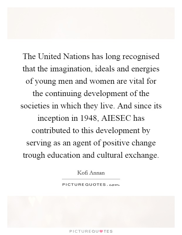 The United Nations has long recognised that the imagination, ideals and energies of young men and women are vital for the continuing development of the societies in which they live. And since its inception in 1948, AIESEC has contributed to this development by serving as an agent of positive change trough education and cultural exchange Picture Quote #1