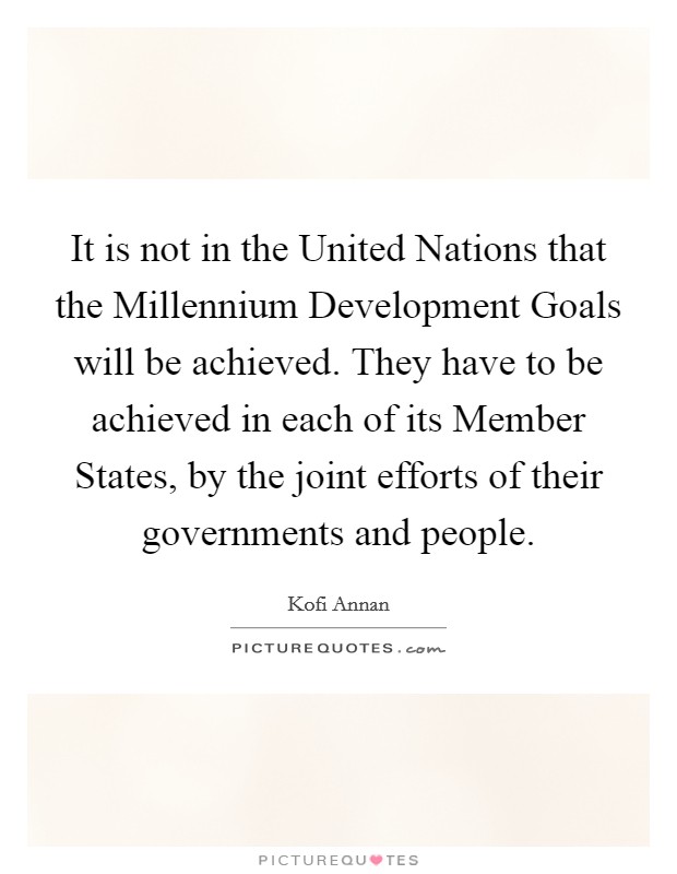 It is not in the United Nations that the Millennium Development Goals will be achieved. They have to be achieved in each of its Member States, by the joint efforts of their governments and people Picture Quote #1