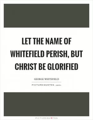 Let the name of Whitefield perish, but Christ be glorified Picture Quote #1