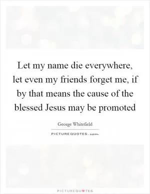 Let my name die everywhere, let even my friends forget me, if by that means the cause of the blessed Jesus may be promoted Picture Quote #1