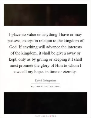 I place no value on anything I have or may possess, except in relation to the kingdom of God. If anything will advance the interests of the kingdom, it shall be given away or kept, only as by giving or keeping it I shall most promote the glory of Him to whom I owe all my hopes in time or eternity Picture Quote #1