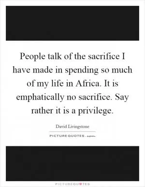 People talk of the sacrifice I have made in spending so much of my life in Africa. It is emphatically no sacrifice. Say rather it is a privilege Picture Quote #1