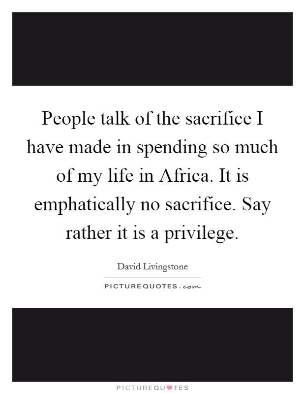 People talk of the sacrifice I have made in spending so much of my life in Africa. It is emphatically no sacrifice. Say rather it is a privilege Picture Quote #1