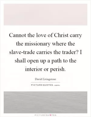 Cannot the love of Christ carry the missionary where the slave-trade carries the trader? I shall open up a path to the interior or perish Picture Quote #1