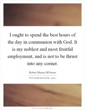 I ought to spend the best hours of the day in communion with God. It is my noblest and most fruitful employment, and is not to be thrust into any corner Picture Quote #1
