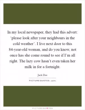 In my local newspaper, they had this advert: ‘please look after your neighbours in the cold weather’. I live next door to this 84-year-old woman, and do you know, not once has she come round to see if I’m all right. The lazy cow hasn’t even taken her milk in for a fortnight Picture Quote #1