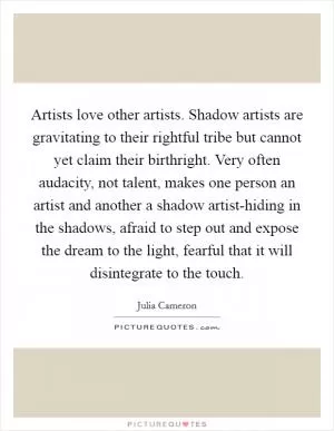 Artists love other artists. Shadow artists are gravitating to their rightful tribe but cannot yet claim their birthright. Very often audacity, not talent, makes one person an artist and another a shadow artist-hiding in the shadows, afraid to step out and expose the dream to the light, fearful that it will disintegrate to the touch Picture Quote #1
