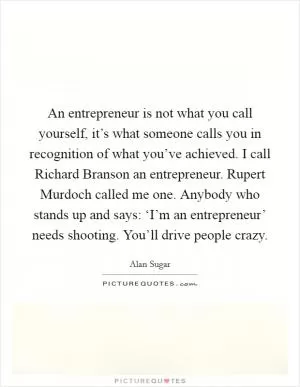 An entrepreneur is not what you call yourself, it’s what someone calls you in recognition of what you’ve achieved. I call Richard Branson an entrepreneur. Rupert Murdoch called me one. Anybody who stands up and says: ‘I’m an entrepreneur’ needs shooting. You’ll drive people crazy Picture Quote #1