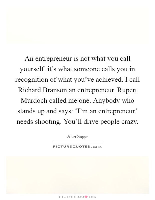 An entrepreneur is not what you call yourself, it's what someone calls you in recognition of what you've achieved. I call Richard Branson an entrepreneur. Rupert Murdoch called me one. Anybody who stands up and says: ‘I'm an entrepreneur' needs shooting. You'll drive people crazy Picture Quote #1