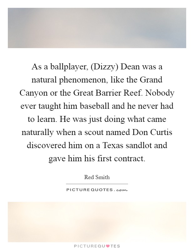 As a ballplayer, (Dizzy) Dean was a natural phenomenon, like the Grand Canyon or the Great Barrier Reef. Nobody ever taught him baseball and he never had to learn. He was just doing what came naturally when a scout named Don Curtis discovered him on a Texas sandlot and gave him his first contract Picture Quote #1