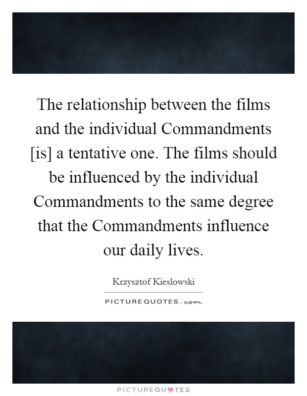 The relationship between the films and the individual Commandments [is] a tentative one. The films should be influenced by the individual Commandments to the same degree that the Commandments influence our daily lives Picture Quote #1