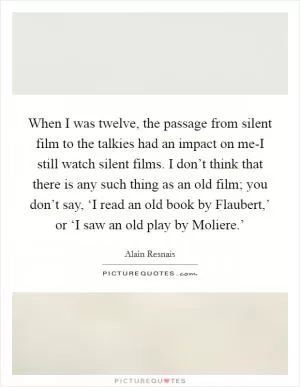 When I was twelve, the passage from silent film to the talkies had an impact on me-I still watch silent films. I don’t think that there is any such thing as an old film; you don’t say, ‘I read an old book by Flaubert,’ or ‘I saw an old play by Moliere.’ Picture Quote #1